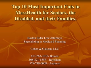 Top 10 Most Important Cuts to MassHealth for Seniors, the Disabled, and their Families. Boston Elder Law Attorneys Specializing in Medicaid Planning Cohen & Oalican, LLC 617-263-1035- Boston 508-821-5599 – Raynham 978-749-0008 - Andover 