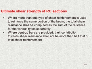 103
Ultimate shear strength of RC sections
• Where more than one type of shear reinforcement is used
to reinforce the same portion of the beam, the total shear
resistance shall be computed as the sum of the reistance
for the various types separately
• Where bent-up bars are provided, their contribution
towards shear resistance shall not be more than half that of
total shear reinforcement
 