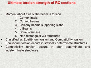 Ultimate torsion strength of RC sections
• Moment about axis of the beam is torsion
1. Corner lintels
2. Curved beams
3. Balcony beams supporting slabs
4. L-Beams
5. Spiral staircase
6. Non rectangular 3D structures
• Classified as Equilibrium torsion and Compatibility torsion
• Equilibrium torsion occurs in statically determinate structures
• Compatibility torsion occurs in both determinate and
indeterminate structures
 