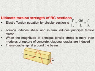 Ultimate torsion strength of RC sections
• Elastic Torsion equation for circular section is
• Torsion induces shear and in turn induces principal tensile
stress
• When the magnitude of principal tensile stress is more than
modulus of rupture of concrete, diagonal cracks are induced
• These cracks spiral around the beam
R
f
L
G
I
T s
P


 