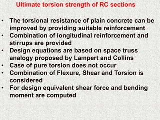 Ultimate torsion strength of RC sections
• The torsional resistance of plain concrete can be
improved by providing suitable reinforcement
• Combination of longitudinal reinforcement and
stirrups are provided
• Design equations are based on space truss
analogy proposed by Lampert and Collins
• Case of pure torsion does not occur
• Combination of Flexure, Shear and Torsion is
considered
• For design equivalent shear force and bending
moment are computed
 