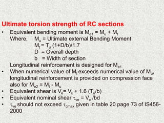 Ultimate torsion strength of RC sections
• Equivalent bending moment is Me1 = Mu + Mt
Where, Mu = Ultimate external Bending Moment
Mt = Tu (1+D/b)/1.7
D = Overall depth
b = Width of section
Longitudinal reinforcement is designed for Me1
• When numerical value of Mt exceeds numerical value of Mu,
longitudinal reinforcement is provided on compression face
also for Me2 = Mt - Mu
• Equivalent shear is Ve= Vu + 1.6 (Tu/b)
• Equivalent nominal shear ve = Ve /bd
• ve should not exceed cmax given in table 20 page 73 of IS456-
2000
 