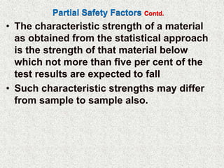 Partial Safety Factors Contd.
• The characteristic strength of a material
as obtained from the statistical approach
is the strength of that material below
which not more than five per cent of the
test results are expected to fall
• Such characteristic strengths may differ
from sample to sample also.
 