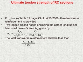 Ultimate torsion strength of RC sections
• If ve >c (of table 19 page 73 of Is456-2000) then transverse
reinforcement is provided
• Two legged closed hoops enclosing the corner longitudinal
bars shall have c/s area Asv given by
• The total transverse reinforcement shall be less than
)f87.o(d5.2
sV
)f87.0(db
sT
A
y1
vu
y11
vu
sv 
y
vcve
f87.0
bs)(  
 
