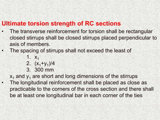 Ultimate torsion strength of RC sections
• The transverse reinforcement for torsion shall be rectangular
closed stirrups shall be closed stirrups placed perpendicular to
axis of members.
• The spacing of stirrups shall not exceed the least of
1. x1
2. (x1+y1)/4
3. 300 mm
x1 and y1 are short and long dimensions of the stirrups
• The longitudinal reinforcement shall be placed as close as
practicable to the corners of the cross section and there shall
be at least one longitudinal bar in each corner of the ties
 