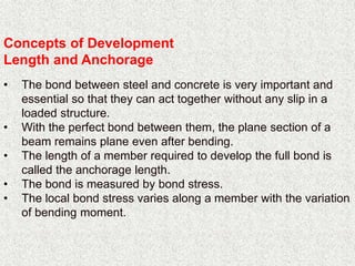 Concepts of Development
Length and Anchorage
• The bond between steel and concrete is very important and
essential so that they can act together without any slip in a
loaded structure.
• With the perfect bond between them, the plane section of a
beam remains plane even after bending.
• The length of a member required to develop the full bond is
called the anchorage length.
• The bond is measured by bond stress.
• The local bond stress varies along a member with the variation
of bending moment.
 