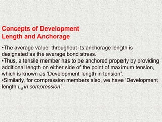 Concepts of Development
Length and Anchorage
•The average value throughout its anchorage length is
designated as the average bond stress.
•Thus, a tensile member has to be anchored properly by providing
additional length on either side of the point of maximum tension,
which is known as ‘Development length in tension’.
•Similarly, for compression members also, we have ‘Development
length Ld in compression’.
 