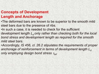 Concepts of Development
Length and Anchorage
•The deformed bars are known to be superior to the smooth mild
steel bars due to the presence of ribs.
•In such a case, it is needed to check for the sufficient
development length Ld only rather than checking both for the local
bond stress and development length as required for the smooth
mild steel bars.
•Accordingly, IS 456, cl. 26.2 stipulates the requirements of proper
anchorage of reinforcement in terms of development length Ld
only employing design bond stress bd.
 