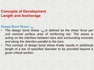 Concepts of Development
Length and Anchorage
Design Bond Stress bd
• The design bond stress bd is defined as the shear force per
unit nominal surface area of reinforcing bar. The stress is
acting on the interface between bars and surrounding concrete
and along the direction parallel to the bars.
• This concept of design bond stress finally results in additional
length of a bar of specified diameter to be provided beyond a
given critical section.
 