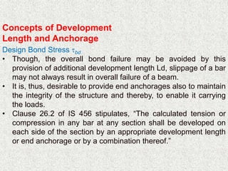 Concepts of Development
Length and Anchorage
Design Bond Stress bd
• Though, the overall bond failure may be avoided by this
provision of additional development length Ld, slippage of a bar
may not always result in overall failure of a beam.
• It is, thus, desirable to provide end anchorages also to maintain
the integrity of the structure and thereby, to enable it carrying
the loads.
• Clause 26.2 of IS 456 stipulates, “The calculated tension or
compression in any bar at any section shall be developed on
each side of the section by an appropriate development length
or end anchorage or by a combination thereof.”
 