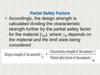 Partial Safety Factors
• Accordingly, the design strength is
calculated dividing the characteristic
strength further by the partial safety factor
for the material (m), where m depends on
the material and the limit state being
considered.
•
 