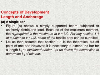 Concepts of Development
Length and Anchorage
(a) A single bar
• Figure (a) shows a simply supported beam subjected to
uniformly distributed load. Because of the maximum moment,
the Ast required is the maximum at x = L/2. For any section 1-1
at a distance x < L/2, some of the tensile bars can be curtailed.
• Let us then assume that section 1-1 is the theoretical cut-off
point of one bar. However, it is necessary to extend the bar for
a length Ld as explained earlier. Let us derive the expression to
determine Ld of this bar.
 