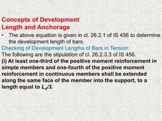 Concepts of Development
Length and Anchorage
• The above equation is given in cl. 26.2.1 of IS 456 to determine
the development length of bars.
Checking of Development Lengths of Bars in Tension
The following are the stipulation of cl. 26.2.3.3 of IS 456.
(i) At least one-third of the positive moment reinforcement in
simple members and one-fourth of the positive moment
reinforcement in continuous members shall be extended
along the same face of the member into the support, to a
length equal to Ld/3.
 