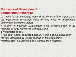 Concepts of Development
Length and Anchorage
Lo = sum of the anchorage beyond the centre of the support and
the equivalent anchorage value of any hook or mechanical
anchorage at simple support.
At a point of inflection, Lo is limited to the effective depth of the
member or 12φ, whichever is greater, and
φ = diameter of bar.
It has been further stipulated that M1/V in the above expression
may be increased by 30 per cent when the ends of the
reinforcement are confined by a compressive reaction.
 