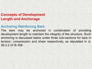 Concepts of Development
Length and Anchorage
Anchoring Reinforcing Bars
The bars may be anchored in combination of providing
development length to maintain the integrity of the structure. Such
anchoring is discussed below under three sub-sections for bars in
tension, compression and shear respectively, as stipulated in cl.
26.2.2 of IS 456.
 