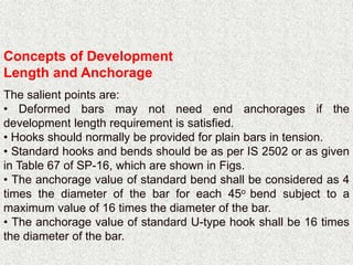 Concepts of Development
Length and Anchorage
The salient points are:
• Deformed bars may not need end anchorages if the
development length requirement is satisfied.
• Hooks should normally be provided for plain bars in tension.
• Standard hooks and bends should be as per IS 2502 or as given
in Table 67 of SP-16, which are shown in Figs.
• The anchorage value of standard bend shall be considered as 4
times the diameter of the bar for each 45o bend subject to a
maximum value of 16 times the diameter of the bar.
• The anchorage value of standard U-type hook shall be 16 times
the diameter of the bar.
 