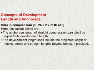 Concepts of Development
Length and Anchorage
Bars in compression (cl. 26.2.2.2 of IS 456)
Here, the salient points are:
• The anchorage length of straight compression bars shall be
equal to its development length.
• The development length shall include the projected length of
hooks, bends and straight lengths beyond bends, if provided.
 