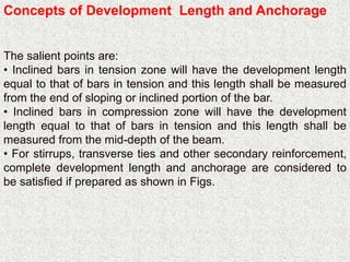 Concepts of Development Length and Anchorage
The salient points are:
• Inclined bars in tension zone will have the development length
equal to that of bars in tension and this length shall be measured
from the end of sloping or inclined portion of the bar.
• Inclined bars in compression zone will have the development
length equal to that of bars in tension and this length shall be
measured from the mid-depth of the beam.
• For stirrups, transverse ties and other secondary reinforcement,
complete development length and anchorage are considered to
be satisfied if prepared as shown in Figs.
 