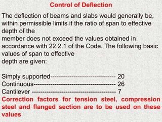 Control of Deflection
The deflection of beams and slabs would generally be,
within permissible limits if the ratio of span to effective
depth of the
member does not exceed the values obtained in
accordance with 22.2.1 of the Code. The following basic
values of span to effective
depth are given:
Simply supported------------------------------- 20
Continuous--------------------------------------- 26
Cantilever ---------------------------------------- 7
Correction factors for tension steel, compression
steel and flanged section are to be used on these
values
 