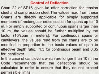 Control of Deflection
Chart 22 of SP16 gives l/d after correction for tension
steel and compression steel.The values read from these
Charts are directly applicable for simply supported
members of rectangular cross section for spans up to 10
m. For simply supported or continuous spans larger than
10 m, the values should be further multiplied by the
factor (10/span in meters). For continuous spans or
cantilevers, the values read from the charts are to be
modified in proportion to the basic values of span to
effective depth ratio. 1.3 for continuous beam and 0.35
for cantilever.
In the case of cantilevers which are longer than 10 m the
Code recommends that the deflections should be
calculated in order to ensure that they do not exceed
permissible limits
 