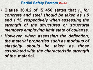Partial Safety Factors Contd.
• Clause 36.4.2 of IS 456 states that m for
concrete and steel should be taken as 1.5
and 1.15, respectively when assessing the
strength of the structures or structural
members employing limit state of collapse.
• However, when assessing the deflection,
the material properties such as modulus of
elasticity should be taken as those
associated with the characteristic strength
of the material.
 