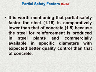 Partial Safety Factors Contd.
• It is worth mentioning that partial safety
factor for steel (1.15) is comparatively
lower than that of concrete (1.5) because
the steel for reinforcement is produced
in steel plants and commercially
available in specific diameters with
expected better quality control than that
of concrete.
 