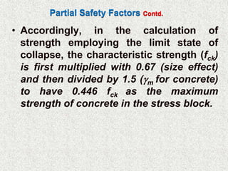 Partial Safety Factors Contd.
• Accordingly, in the calculation of
strength employing the limit state of
collapse, the characteristic strength (fck)
is first multiplied with 0.67 (size effect)
and then divided by 1.5 (m for concrete)
to have 0.446 fck as the maximum
strength of concrete in the stress block.
 