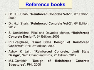Reference books
• Dr. H.J. Shah, “Reinforced Concrete Vol-1”, 8th Edition,
2009.
• Dr. H.J. Shah, “Reinforced Concrete Vol-2”, 6th Edition,
2012.
• S. Unnikrishna Pillai and Devadas Menon, “Reinforced
Concrete Design”, 3rd Edition, 2009
• P.C.Varghese, “Limit State Design of Reinforced
Concrete”, PHI, 2nd edition, 2009
• Ashok K Jain, “Reinforced Concrete, Limit State
Design”, Nem Chand and Bros, 7th Edition, 2012
• M.L.Gambhir, “Design of Reinforced Concrete
Structures”, PHI, 2008
 
