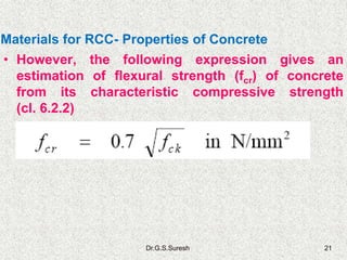 Dr.G.S.Suresh 21
• However, the following expression gives an
estimation of flexural strength (fcr) of concrete
from its characteristic compressive strength
(cl. 6.2.2)
Materials for RCC- Properties of Concrete
 