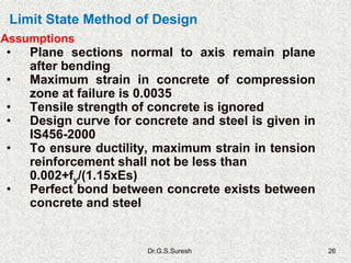 Dr.G.S.Suresh 26
• Plane sections normal to axis remain plane
after bending
• Maximum strain in concrete of compression
zone at failure is 0.0035
• Tensile strength of concrete is ignored
• Design curve for concrete and steel is given in
IS456-2000
• To ensure ductility, maximum strain in tension
reinforcement shall not be less than
0.002+fy/(1.15xEs)
• Perfect bond between concrete exists between
concrete and steel
Assumptions
Limit State Method of Design
 