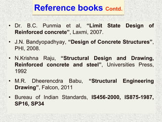 Reference books Contd.
• Dr. B.C. Punmia et al, “Limit State Design of
Reinforced concrete”, Laxmi, 2007.
• J.N. Bandyopadhyay, “Design of Concrete Structures”,
PHI, 2008.
• N.Krishna Raju, “Structural Design and Drawing,
Reinforced concrete and steel”, Universities Press,
1992
• M.R. Dheerencdra Babu, “Structural Engineering
Drawing”, Falcon, 2011
• Bureau of Indian Standards, IS456-2000, IS875-1987,
SP16, SP34
 
