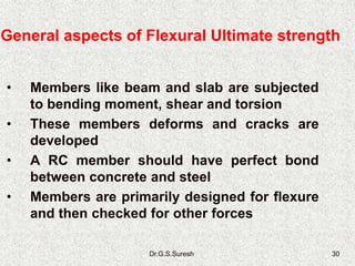 Dr.G.S.Suresh 30
• Members like beam and slab are subjected
to bending moment, shear and torsion
• These members deforms and cracks are
developed
• A RC member should have perfect bond
between concrete and steel
• Members are primarily designed for flexure
and then checked for other forces
General aspects of Flexural Ultimate strength
 