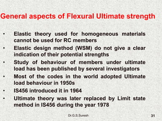 Dr.G.S.Suresh 31
• Elastic theory used for homogeneous materials
cannot be used for RC members
• Elastic design method (WSM) do not give a clear
indication of their potential strengths
• Study of behaviour of members under ultimate
load has been published by several investigators
• Most of the codes in the world adopted Ultimate
load behaviour in 1950s
• IS456 introduced it in 1964
• Ultimate theory was later replaced by Limit state
method in IS456 during the year 1978
General aspects of Flexural Ultimate strength
 