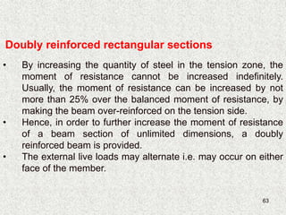 63
Doubly reinforced rectangular sections
• By increasing the quantity of steel in the tension zone, the
moment of resistance cannot be increased indefinitely.
Usually, the moment of resistance can be increased by not
more than 25% over the balanced moment of resistance, by
making the beam over-reinforced on the tension side.
• Hence, in order to further increase the moment of resistance
of a beam section of unlimited dimensions, a doubly
reinforced beam is provided.
• The external live loads may alternate i.e. may occur on either
face of the member.
 