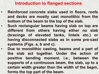 70
• Reinforced concrete slabs used in floors, roofs
and decks are mostly cast monolithic from the
bottom of the beam to the top of the slab.
• Such rectangular beams having slab on top are
different from others having either no slab
(bracings of elevated tanks, lintels etc.) or
having disconnected slabs as in some pre-cast
systems (Figs. a, b and c).
• Due to monolithic casting, beams and a part of
the slab act together. Under the action of
positive bending moment, i.e., between the
supports of a continuous beam, the slab, up to a
certain width greater than the width of the beam,
forms the top part of the beam.
Introduction to flanged sections
 