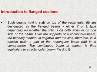 72
• Such beams having slab on top of the rectangular rib are
designated as the flanged beams - either T or L type
depending on whether the slab is on both sides or on one
side of the beam. Over the supports of a continuous beam,
the bending moment is negative and the slab, therefore, is in
tension while a part of the rectangular beam (rib) is in
compression. The continuous beam at support is thus
equivalent to a rectangular beam (Fig d to i)
Introduction to flanged sections
 