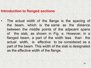 79
• The actual width of the flange is the spacing of
the beam, which is the same as the distance
between the middle points of the adjacent spans
of the slab, as shown in Fig. e. However, in a
flanged beam, a part of the width less than the
actual width, is effective to be considered as a
part of the beam. This width of the slab is designated
as the effective width of the flange.
Introduction to flanged sections
 