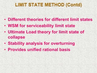 LIMIT STATE METHOD (Contd)
• Different theories for different limit states
• WSM for serviceability limit state
• Ultimate Load theory for limit state of
collapse
• Stability analysis for overturning
• Provides unified rational basis
 