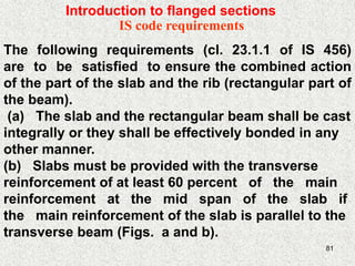 81
IS code requirements
The following requirements (cl. 23.1.1 of IS 456)
are to be satisfied to ensure the combined action
of the part of the slab and the rib (rectangular part of
the beam).
(a) The slab and the rectangular beam shall be cast
integrally or they shall be effectively bonded in any
other manner.
(b) Slabs must be provided with the transverse
reinforcement of at least 60 percent of the main
reinforcement at the mid span of the slab if
the main reinforcement of the slab is parallel to the
transverse beam (Figs. a and b).
Introduction to flanged sections
 