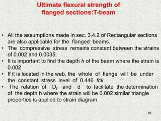 86
Ultimate flexural strength of
flanged sections:T-beam
• All the assumptions made in sec. 3.4.2 of Rectangular sections
are also applicable for the flanged beams.
• The compressive stress remains constant between the strains
of 0.002 and 0.0035.
• It is important to find the depth h of the beam where the strain is
0.002
• If it is located in the web, the whole of flange will be under
the constant stress level of 0.446 fck.
• The relation of Df and d to facilitate the determination
of the depth h where the strain will be 0.002 similar triangle
properties is applied to strain diagram.
 