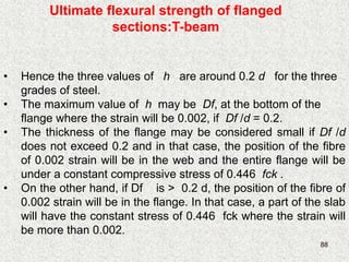 88
Ultimate flexural strength of flanged
sections:T-beam
• Hence the three values of h are around 0.2 d for the three
grades of steel.
• The maximum value of h may be Df, at the bottom of the
flange where the strain will be 0.002, if Df /d = 0.2.
• The thickness of the flange may be considered small if Df /d
does not exceed 0.2 and in that case, the position of the fibre
of 0.002 strain will be in the web and the entire flange will be
under a constant compressive stress of 0.446 fck .
• On the other hand, if Df is > 0.2 d, the position of the fibre of
0.002 strain will be in the flange. In that case, a part of the slab
will have the constant stress of 0.446 fck where the strain will
be more than 0.002.
 