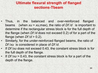 89
Ultimate flexural strength of flanged
sections-Tbeam
• Thus, in the balanced and over-reinforced flanged
beams (when xu = xu,max), the ratio of Df /d is important to
determine if the rectangular stress block is for the full depth of
the flange (when Df /d does not exceed 0.2) of for a part of the
flange (when Df /d > 0.2).
• Similarly, for the under-reinforced flanged beams, the ratio of
Df /xu is considered in place of Df /d.
• If Df /xu does not exceed 0.43, the constant stress block is for
the full depth of the flange.
• If Df /xu > 0.43, the constant stress block is for a part of the
depth of the flange.
 