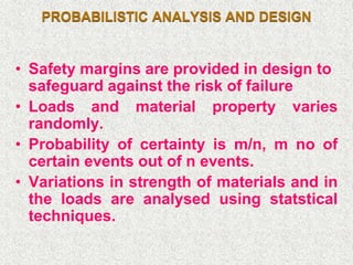 PROBABILISTIC ANALYSIS AND DESIGN
• Safety margins are provided in design to
safeguard against the risk of failure
• Loads and material property varies
randomly.
• Probability of certainty is m/n, m no of
certain events out of n events.
• Variations in strength of materials and in
the loads are analysed using statstical
techniques.
 