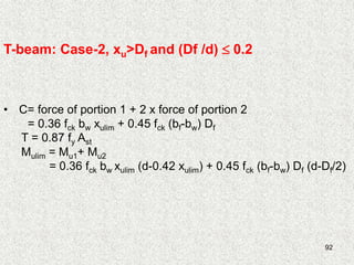 92
T-beam: Case-2, xu>Df and (Df /d)  0.2
• C= force of portion 1 + 2 x force of portion 2
= 0.36 fck bw xulim + 0.45 fck (bf-bw) Df
T = 0.87 fy Ast
Mulim = Mu1+ Mu2
= 0.36 fck bw xulim (d-0.42 xulim) + 0.45 fck (bf-bw) Df (d-Df/2)
 