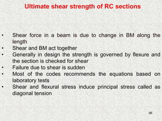 96
Ultimate shear strength of RC sections
• Shear force in a beam is due to change in BM along the
length
• Shear and BM act together
• Generally in design the strength is governed by flexure and
the section is checked for shear
• Failure due to shear is sudden
• Most of the codes recommends the equations based on
laboratory tests
• Shear and flexural stress induce principal stress called as
diagonal tension
 