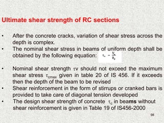 98
Ultimate shear strength of RC sections
• After the concrete cracks, variation of shear stress across the
depth is complex.
• The nominal shear stress in beams of uniform depth shall be
obtained by the following equation:
• Nominal shear strength v should not exceed the maximum
shear stress cmax given in table 20 of IS 456. If it exceeds
then the depth of the beam to be revised
• Shear reinforcement in the form of stirrups or cranked bars is
provided to take care of diagonal tension developed
• The design shear strength of concrete c in beams without
shear reinforcement is given in Table 19 of IS456-2000
 