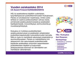 Vuoden asiakasteko 2014! 
CX Award Finland KUNNIAMAININTA" 
HSL toi asiakkaidensa käyttöön uudenlaisen, 
kysyntäohjautuvan joukkoliikennemuodon Kutsuplussan. 
Palvelu on ainutlaatuinen maailmassa, minkä vuoksi 
tehtävä on vaatinut poikkeuksellisen vahvaa visiota, 
ymmärrystä asiakkuuskokemuksesta ja asiakkaiden 
käyttäytymisestä, innovointikykyä, kommunikointia ja 
muutoksenjohtokykyä." 
" 
Kutsuplus on mullistava joukkoliikenteen 
asiakkuuskokemuksen ja asiakkaiden arkipäivästen 
joukkoliikennepalveluiden kulutustottumusten kannalta. 
Sillä on myös on merkittävät vaikutukset ympäristöön ja 
asumisviihtyvyyteen. Palvelu on mahdollistanut mm. 
aikaisemmin vain satunnaisesti joukkoliikennettä 
käyttäville asiakkailleen siirtymisen laajamittaiseen 
joukkoliikenteen käyttöön ja luopumisen 
yksityisautoilusta kokonaan tai vähintäänkin sen 
merkittävän vähentämisen." 
HSL / Kutsuplus" 
Kari Rissanen" 
Hankejohtaja" 
•# Asiakastieto ja –ymmärrys" 
•# Asiakaskeskeinen 
yrityskulttuuri" 
•# Uudenlainen 
asiakaskeskeinen 
toimintamalli" 
 