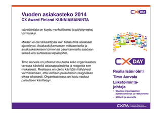 Vuoden asiakasteko 2014! 
CX Award Finland KUNNIAMAININTA" 
Isännöintiala on koettu vanhoilliseksi ja pölyttyneeksi 
toimialaksi. " 
" 
Mikään ei ole tärkeämpää kuin tietää mitä asiakkaat 
ajattelevat. Asiakaskokemuksen mittaamisella ja 
asiakaskeskeisen toiminnan parantamisella saadaan 
selkeä ero suhteessa kilpailijoihin. " 
" 
Timo Aarvala on johtanut muutosta koko organisaation 
tavassa käsitellä asiakaspalautetta ja reagoida sen 
mukaisesti. Realiassa on otettu käyttöön hälytykset 
varmistamaan, että kriittisiin palautteisiin reagoidaan 
oikea-aikaisesti. Organisaatiossa on luotu vastuut 
palautteen käsittelyyn." 
" 
Realia Isännöinti" 
Timo Aarvala" 
Liiketoiminta-johtaja" 
•# Muutos organisaation 
ajattelutavassa ja vastuunotto" 
•# Mittarit ja seuranta" 
 