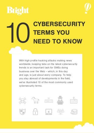 With high profile hacking attacks making news
worldwide, keeping tabs on the latest cybersecurity
trends is an important task for SMEs doing
business over the Web – which, in this day
and age, is just about every company. To help
you stay abreast of developments in the field,
we’ve illustrated 10 of the most commonly used
cybersecurity terms.
10
CYBERSECURITY
TERMS YOU
NEED TO KNOW
 