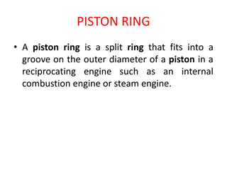PISTON RING
• A piston ring is a split ring that fits into a
groove on the outer diameter of a piston in a
reciprocating engine such as an internal
combustion engine or steam engine.
 